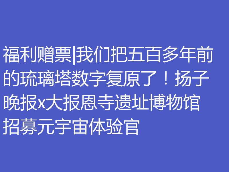 福利赠票|我们把五百多年前的琉璃塔数字复原了!扬子晚报x大报恩寺遗址博物馆招募元宇宙体验官