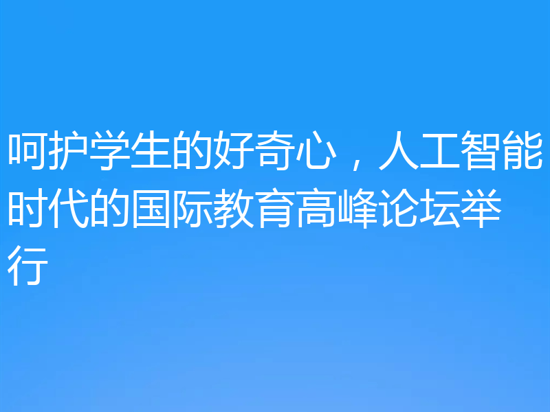 呵护学生的好奇心,人工智能时代的国际教育高峰论坛举行