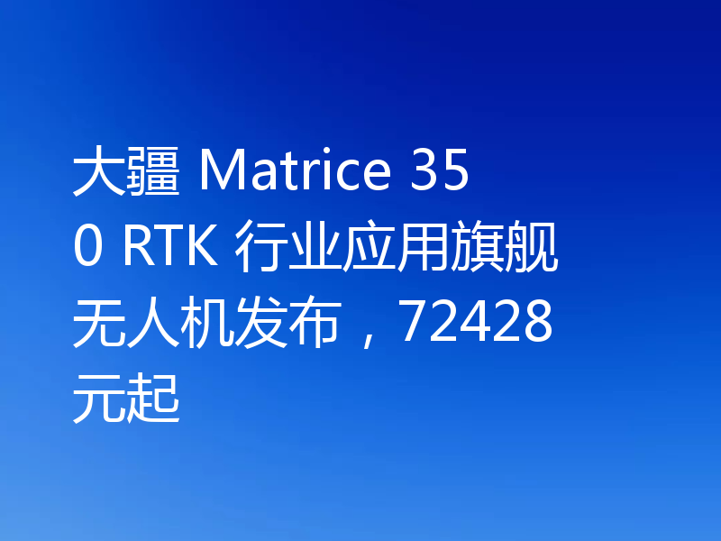 大疆 Matrice 350 RTK 行业应用旗舰无人机发布,72428 元起