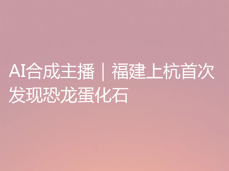 AI合成主播|福建上杭首次发现恐龙蛋化石