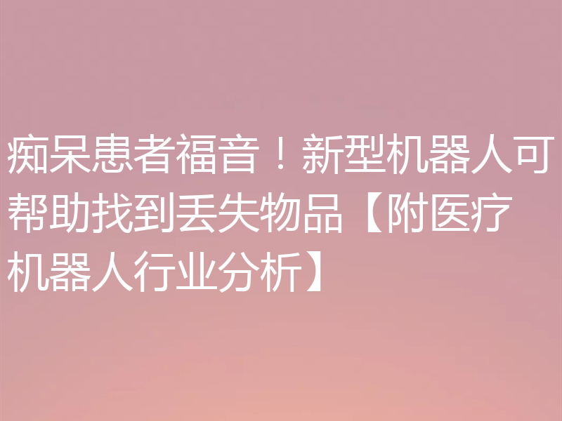 痴呆患者福音!新型机器人可帮助找到丢失物品【附医疗机器人行业分析】