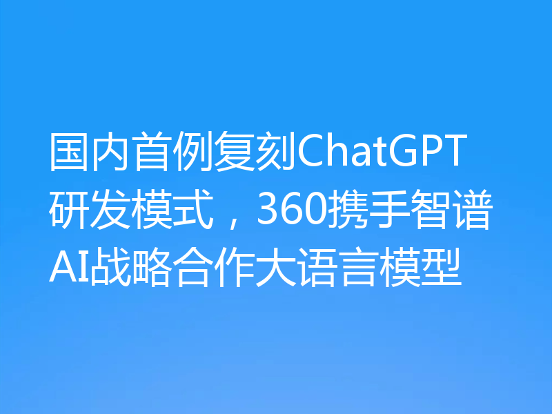 国内首例复刻ChatGPT研发模式,360携手智谱AI战略合作大语言模型