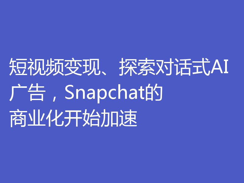 短视频变现、探索对话式AI广告,Snapchat的商业化开始加速