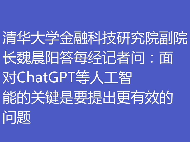 清华大学金融科技研究院副院长魏晨阳答每经记者问:面对ChatGPT等人工智能的关键是要提出更有效的问题
