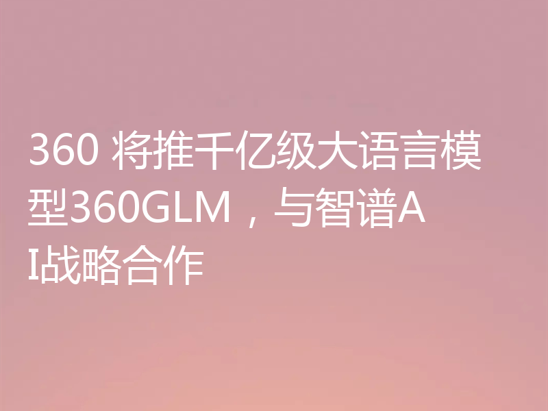 360 将推千亿级大语言模型360GLM,与智谱AI战略合作