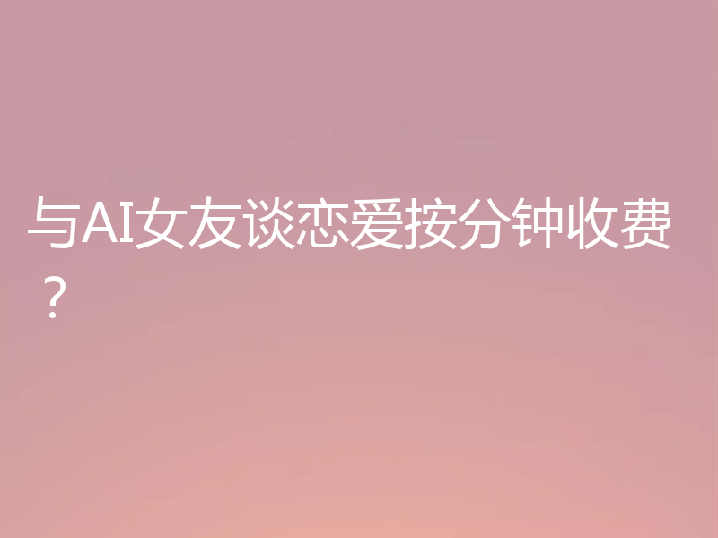 与AI女友谈恋爱按分钟收费?