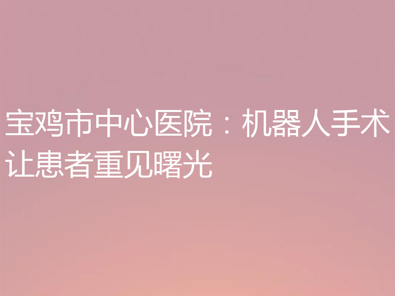 宝鸡市中心医院:机器人手术让患者重见曙光
