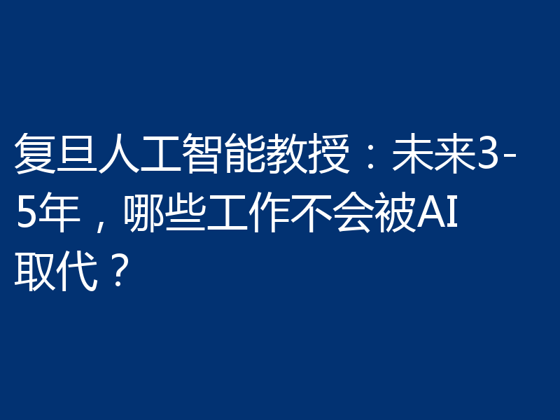 复旦人工智能教授:未来3-5年,哪些工作不会被AI取代?