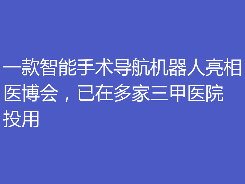 一款智能手术导航机器人亮相医博会,已在多家三甲医院投用
