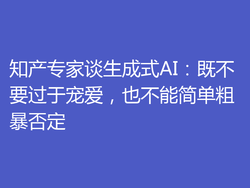 知产专家谈生成式AI:既不要过于宠爱,也不能简单粗暴否定