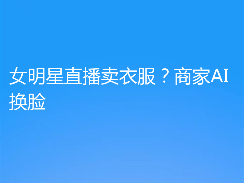 女明星直播卖衣服?商家AI换脸