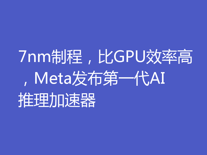 7nm制程,比GPU效率高,Meta发布第一代AI推理加速器