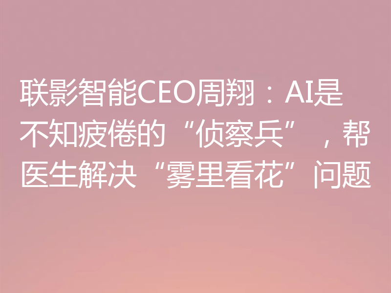 联影智能CEO周翔:AI是不知疲倦的“侦察兵”,帮医生解决“雾里看花”问题