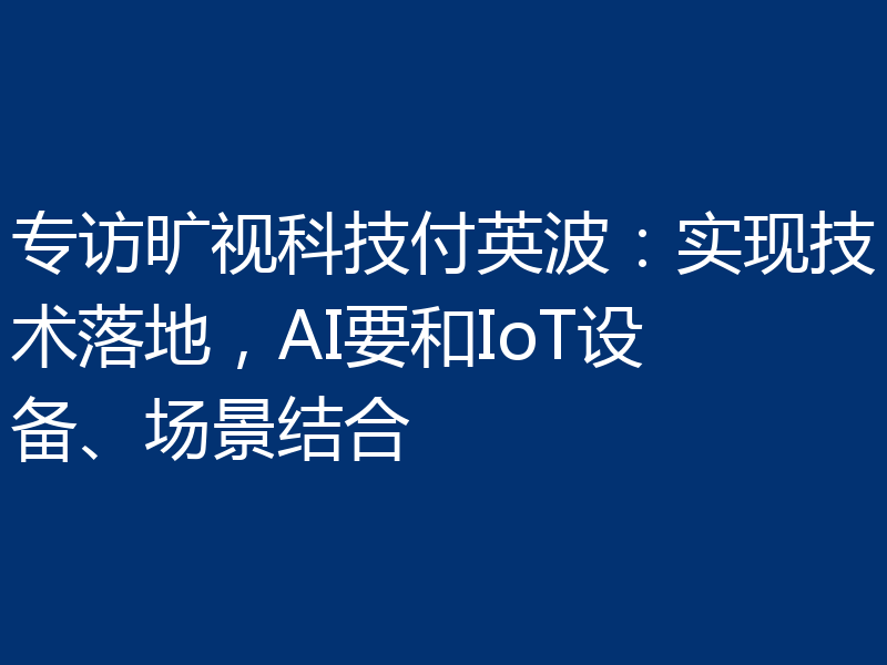 专访旷视科技付英波:实现技术落地,AI要和IoT设备、场景结合