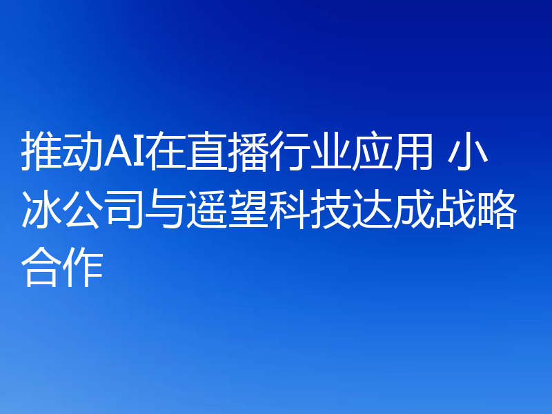 推动AI在直播行业应用 小冰公司与遥望科技达成战略合作
