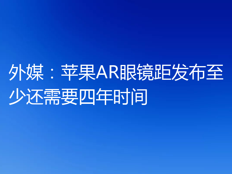 外媒:苹果AR眼镜距发布至少还需要四年时间