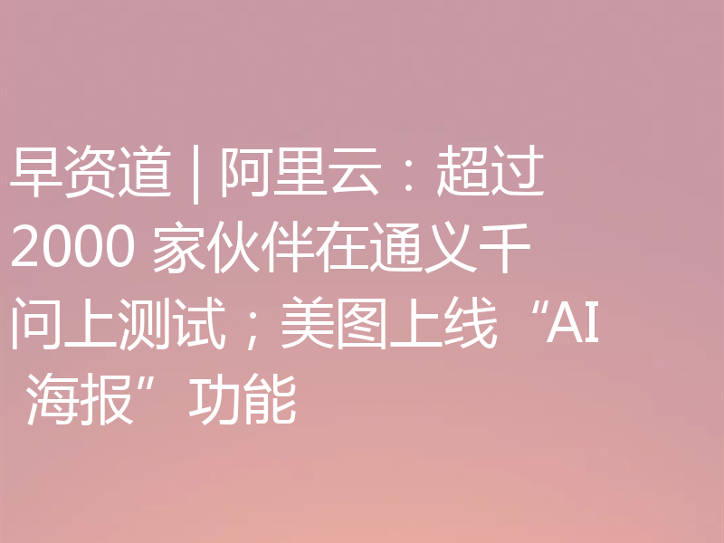 早资道 | 阿里云:超过 2000 家伙伴在通义千问上测试;美图上线“AI 海报”功能