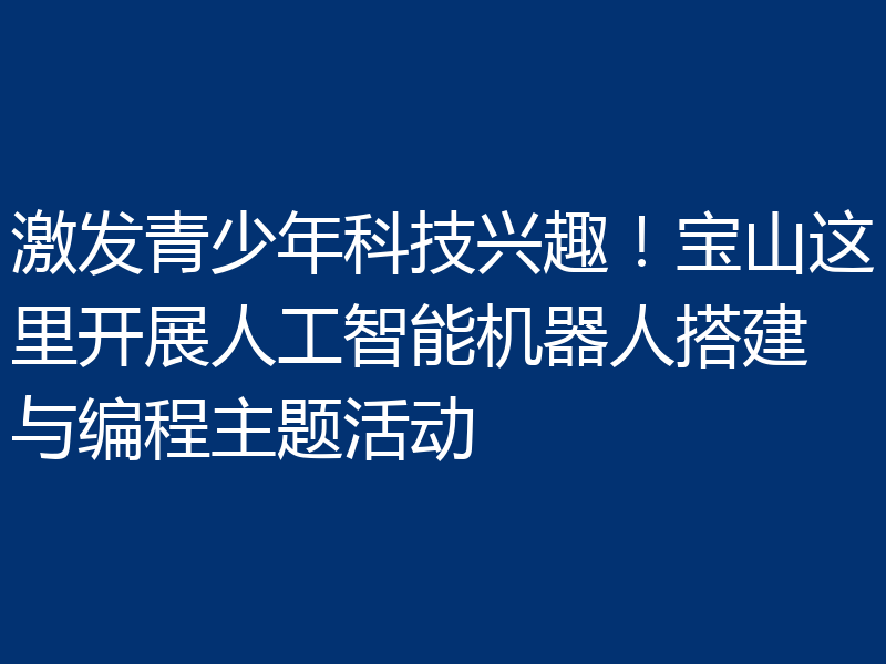 激发青少年科技兴趣!宝山这里开展人工智能机器人搭建与编程主题活动