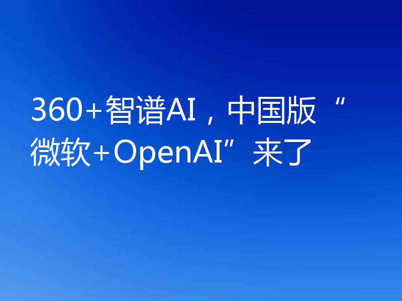 360+智谱AI,中国版“微软+OpenAI”来了