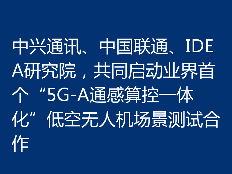 中兴通讯、中国联通、IDEA研究院,共同启动业界首个“5G-A通感算控一体化”低空无人机场景测试合作