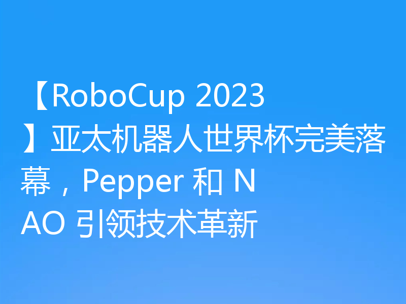 【RoboCup 2023】亚太机器人世界杯完美落幕,Pepper 和 NAO 引领技术革新