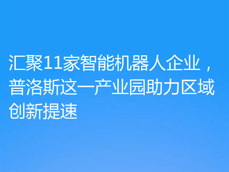 汇聚11家智能机器人企业,普洛斯这一产业园助力区域创新提速