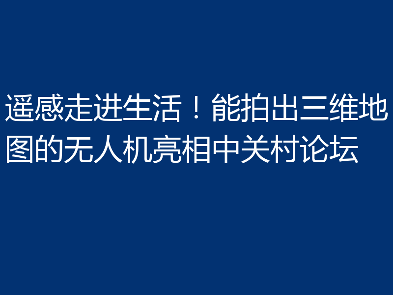 遥感走进生活!能拍出三维地图的无人机亮相中关村论坛