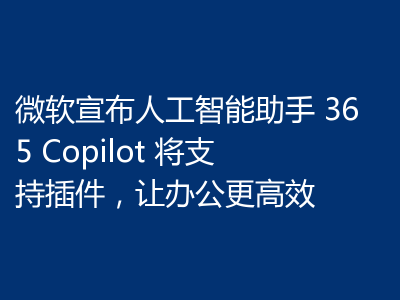 微软宣布人工智能助手 365 Copilot 将支持插件,让办公更高效