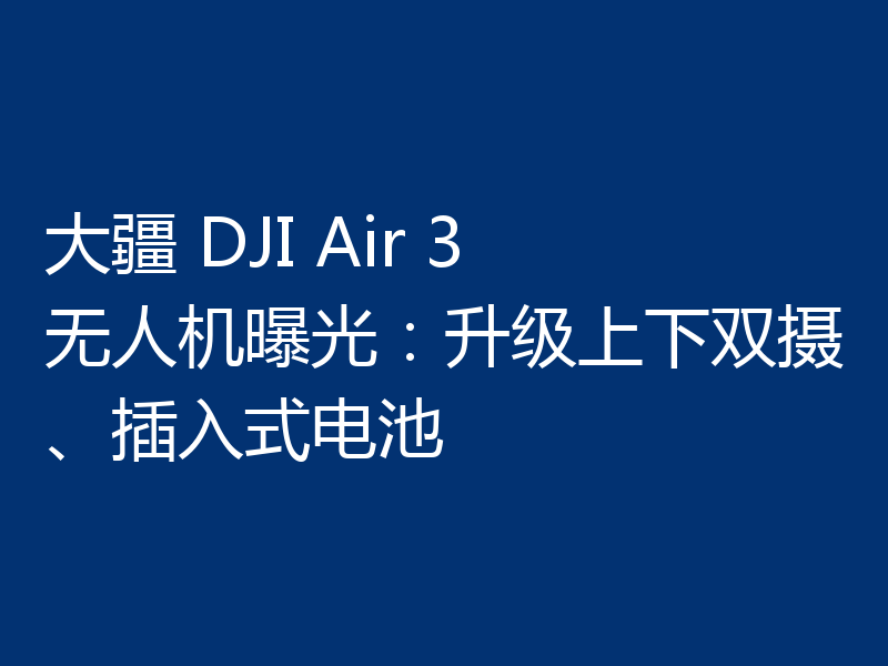 大疆 DJI Air 3 无人机曝光:升级上下双摄、插入式电池