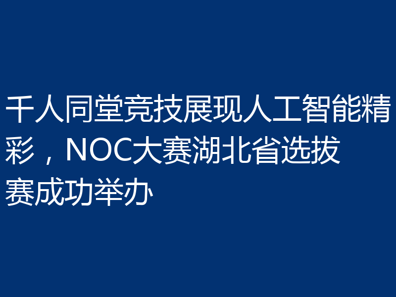千人同堂竞技展现人工智能精彩,NOC大赛湖北省选拔赛成功举办