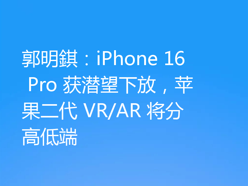 郭明錤:iPhone 16 Pro 获潜望下放,苹果二代 VR/AR 将分高低端