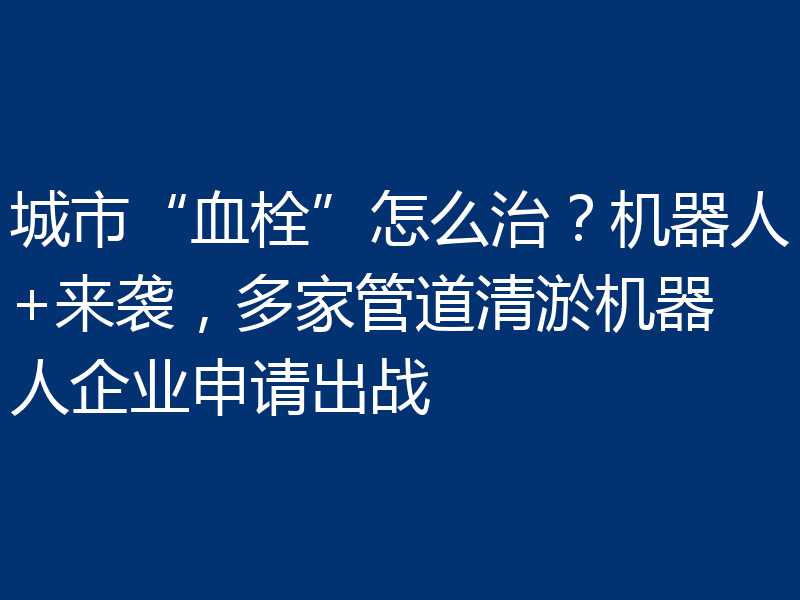 城市“血栓”怎么治?机器人+来袭,多家管道清淤机器人企业申请出战