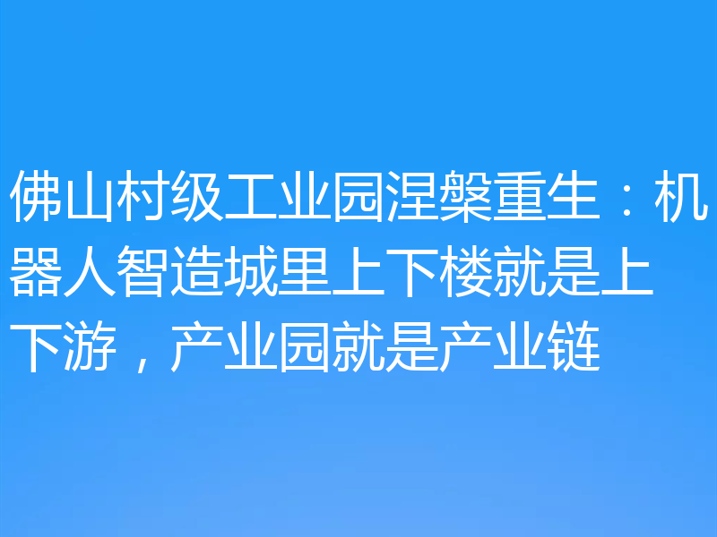 佛山村级工业园涅槃重生:机器人智造城里上下楼就是上下游,产业园就是产业链