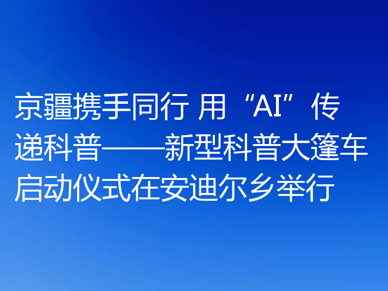京疆携手同行 用“AI”传递科普——新型科普大篷车启动仪式在安迪尔乡举行