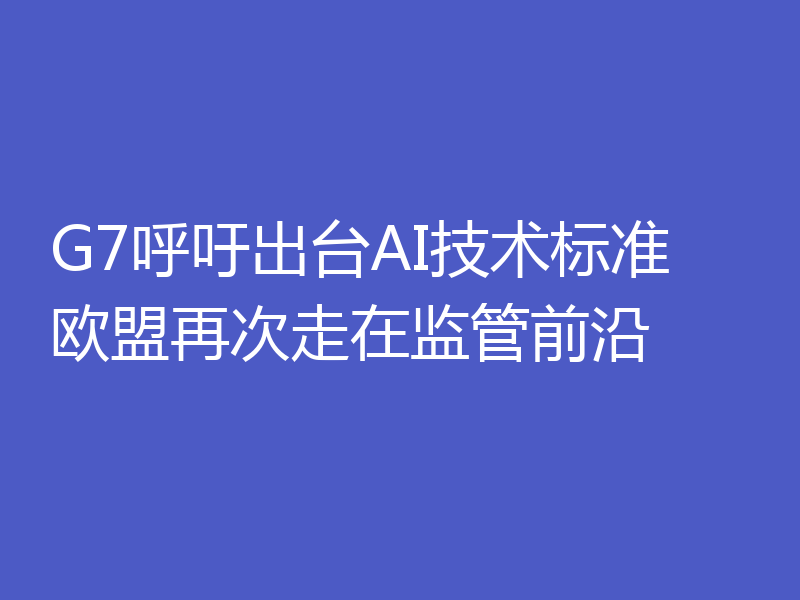 G7呼吁出台AI技术标准 欧盟再次走在监管前沿