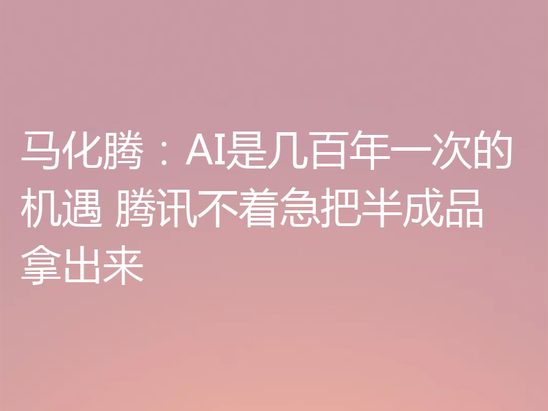 马化腾:AI是几百年一次的机遇 腾讯不着急把半成品拿出来