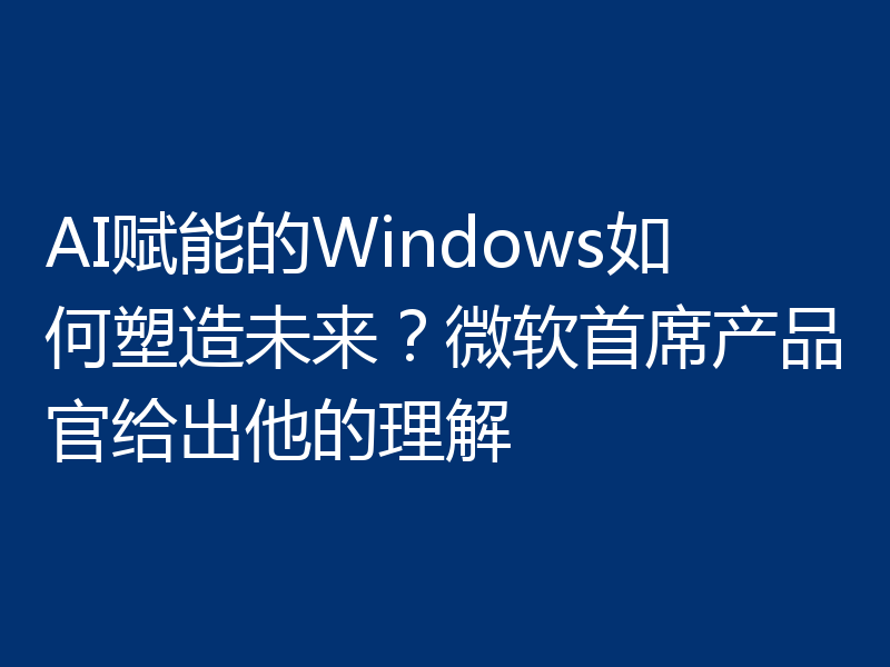 AI赋能的Windows如何塑造未来?微软首席产品官给出他的理解