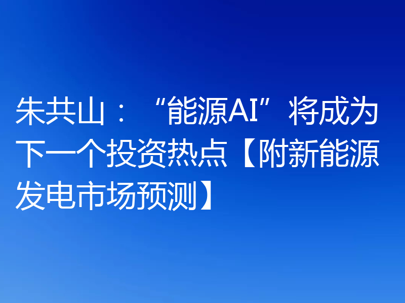 朱共山:“能源AI”将成为下一个投资热点【附新能源发电市场预测】