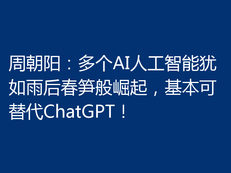 周朝阳:多个AI人工智能犹如雨后春笋般崛起,基本可替代ChatGPT!