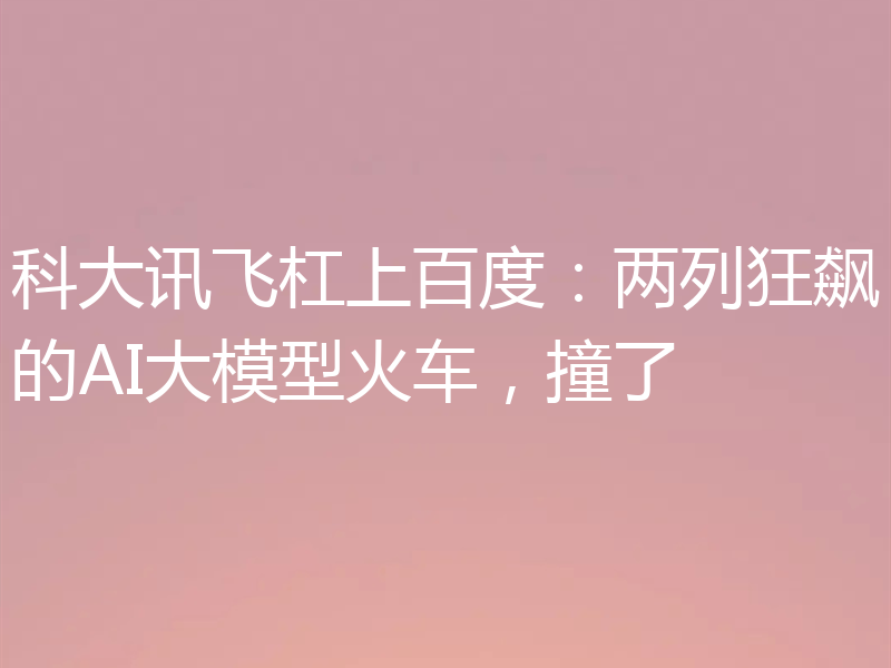 科大讯飞杠上百度:两列狂飙的AI大模型火车,撞了