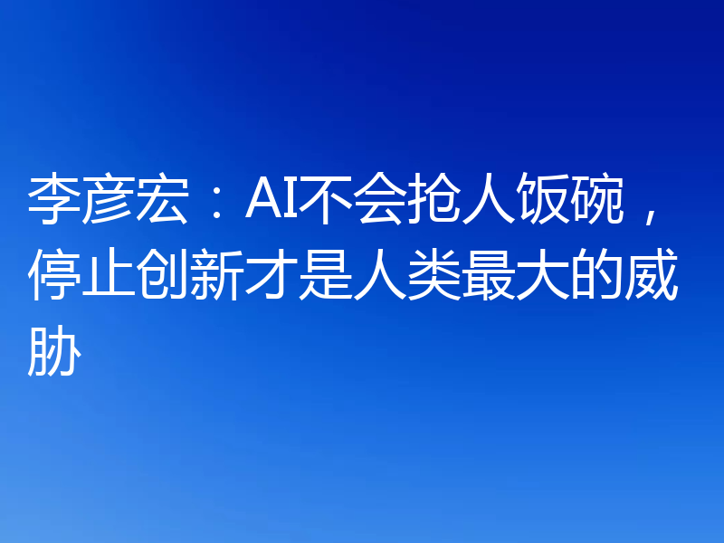 李彦宏:AI不会抢人饭碗,停止创新才是人类最大的威胁