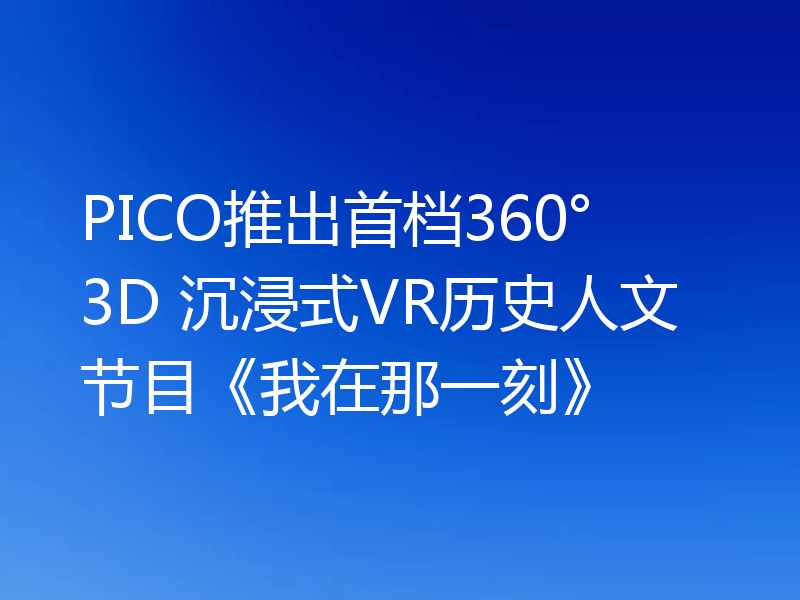 PICO推出首档360° 3D 沉浸式VR历史人文节目《我在那一刻》