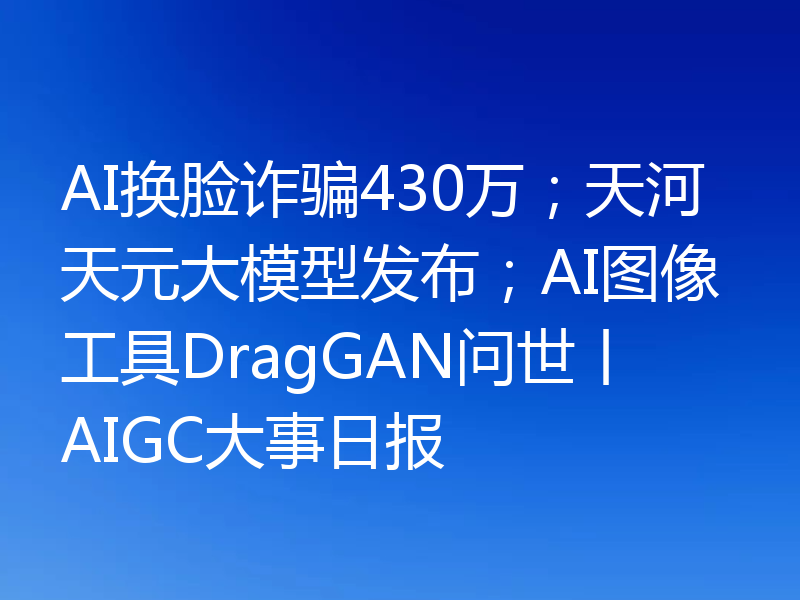 AI换脸诈骗430万;天河天元大模型发布;AI图像工具DragGAN问世丨AIGC大事日报