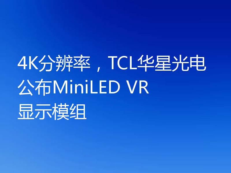 4K分辨率,TCL华星光电公布MiniLED VR显示模组