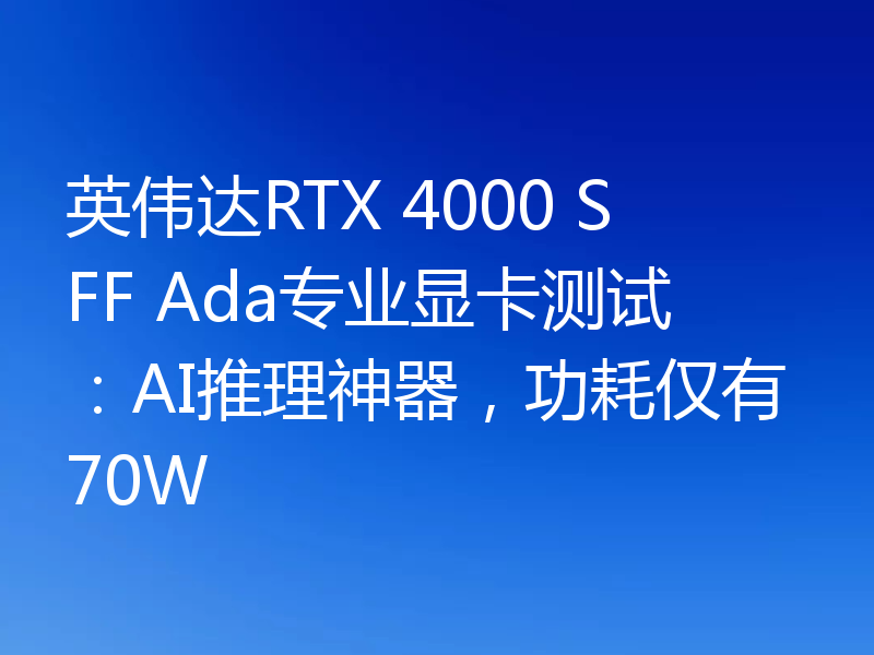 英伟达RTX 4000 SFF Ada专业显卡测试:AI推理神器,功耗仅有70W