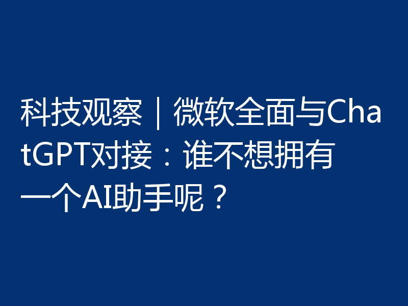 科技观察|微软全面与ChatGPT对接:谁不想拥有一个AI助手呢?