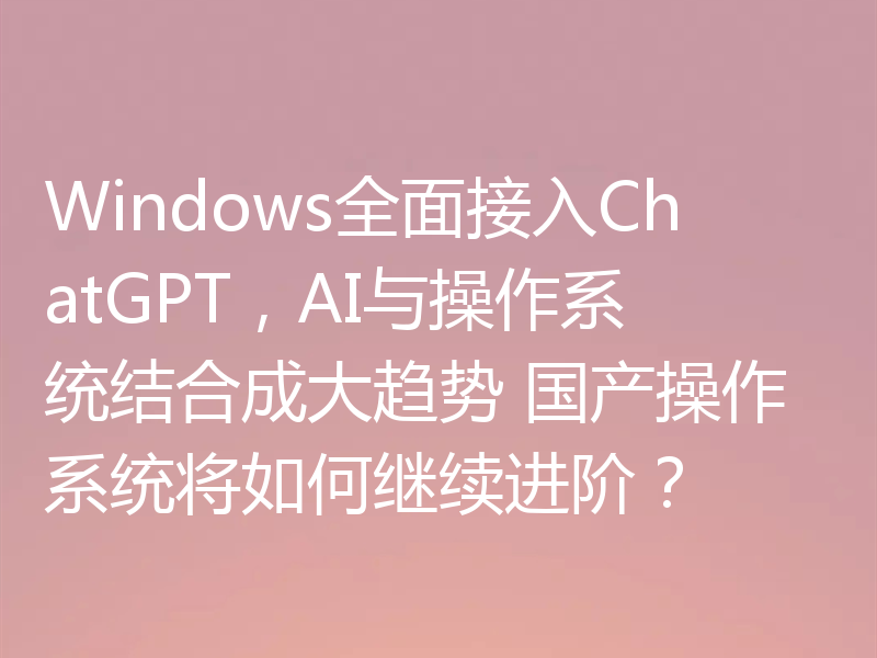 Windows全面接入ChatGPT,AI与操作系统结合成大趋势 国产操作系统将如何继续进阶?