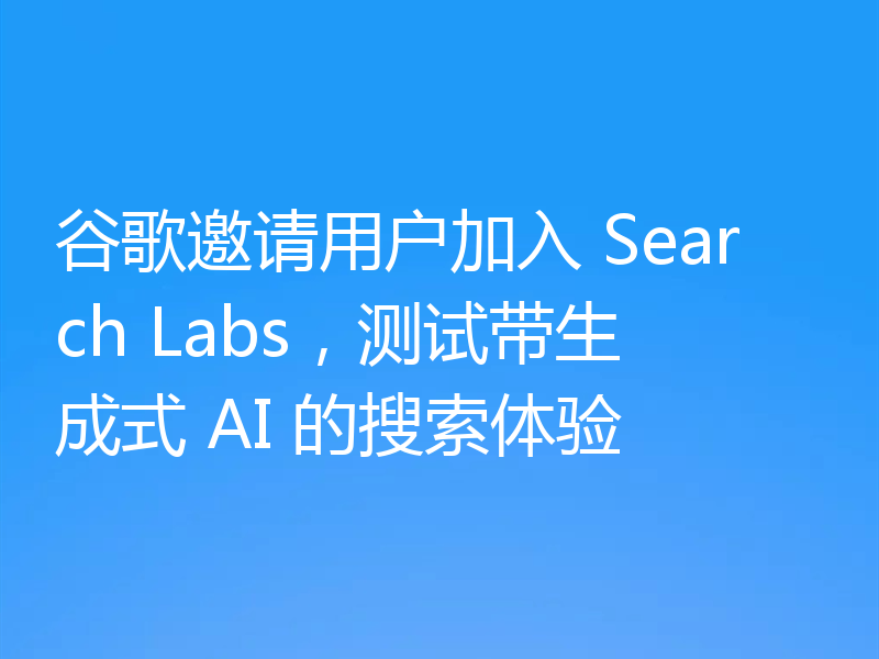 谷歌邀请用户加入 Search Labs,测试带生成式 AI 的搜索体验