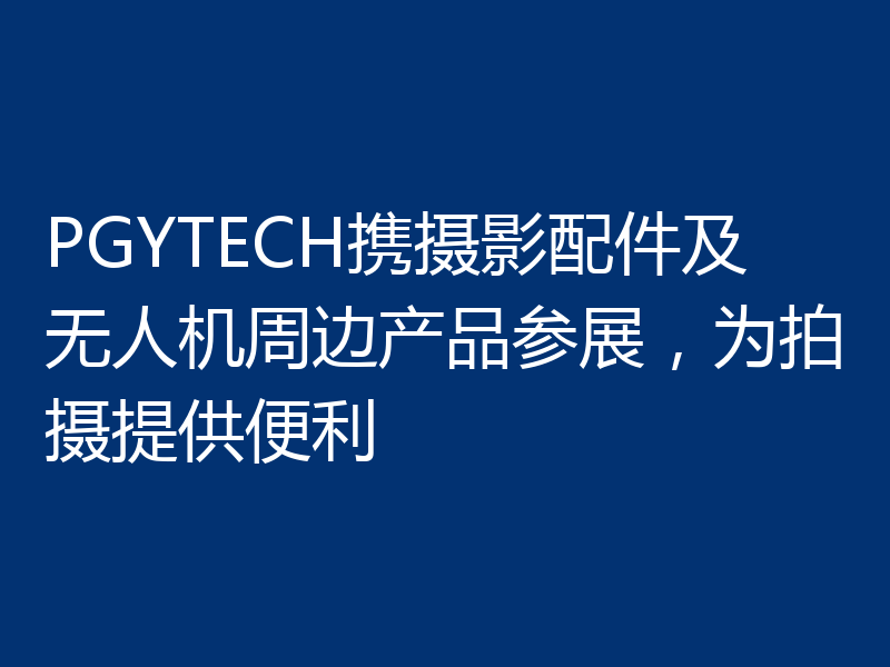 PGYTECH携摄影配件及无人机周边产品参展,为拍摄提供便利