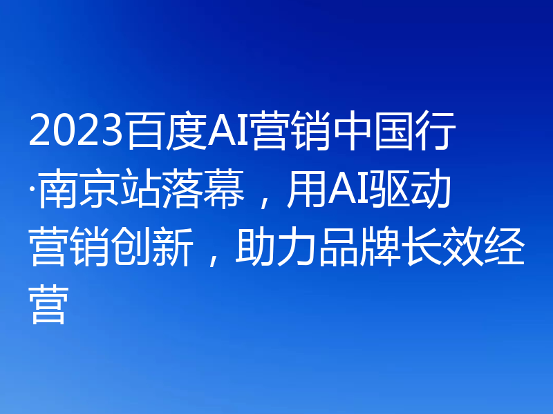 2023百度AI营销中国行·南京站落幕,用AI驱动营销创新,助力品牌长效经营